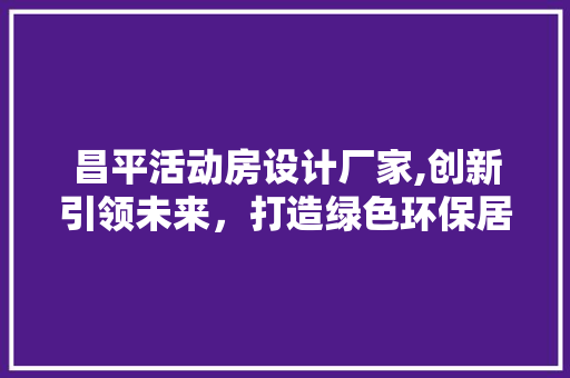 昌平活动房设计厂家,创新引领未来，打造绿色环保居住空间