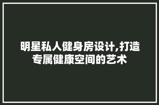 明星私人健身房设计,打造专属健康空间的艺术