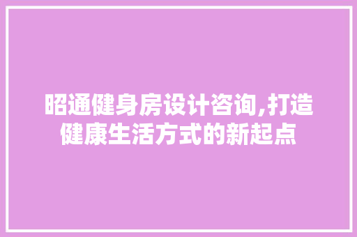 昭通健身房设计咨询,打造健康生活方式的新起点