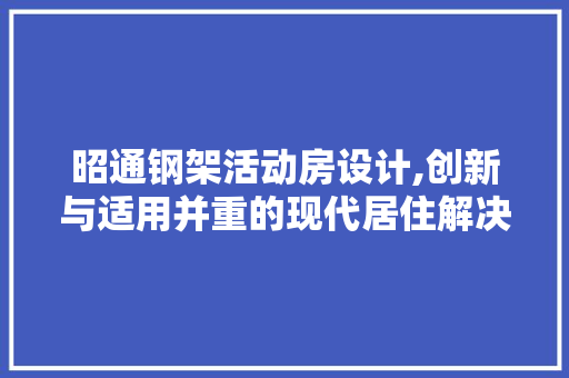 昭通钢架活动房设计,创新与适用并重的现代居住解决方法