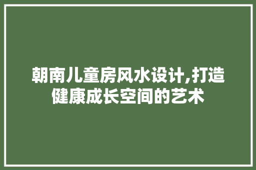 朝南儿童房风水设计,打造健康成长空间的艺术