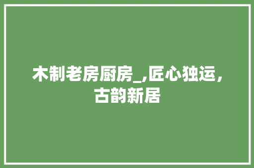 木制老房厨房_,匠心独运，古韵新居