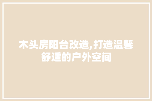 木头房阳台改造,打造温馨舒适的户外空间