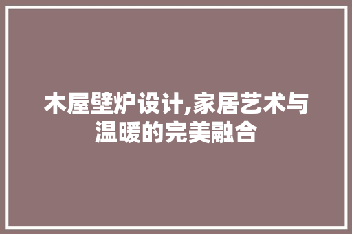 木屋壁炉设计,家居艺术与温暖的完美融合