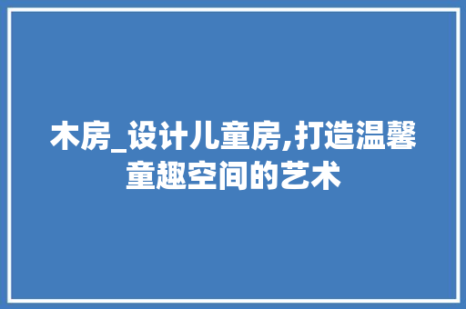 木房_设计儿童房,打造温馨童趣空间的艺术