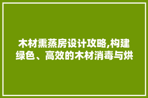 木材熏蒸房设计攻略,构建绿色、高效的木材消毒与烘干空间