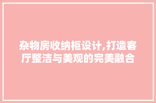 杂物房收纳柜设计,打造客厅整洁与美观的完美融合