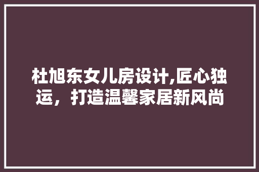 杜旭东女儿房设计,匠心独运，打造温馨家居新风尚