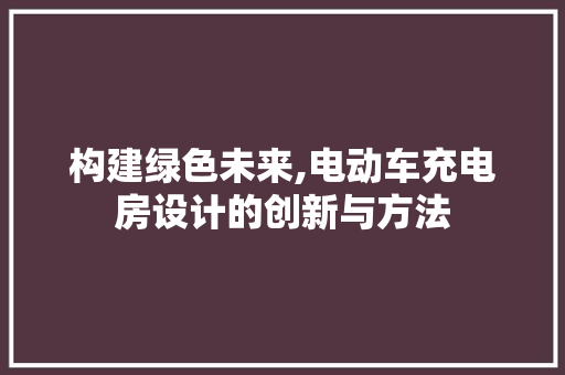 构建绿色未来,电动车充电房设计的创新与方法