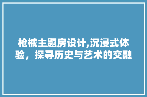 枪械主题房设计,沉浸式体验，探寻历史与艺术的交融