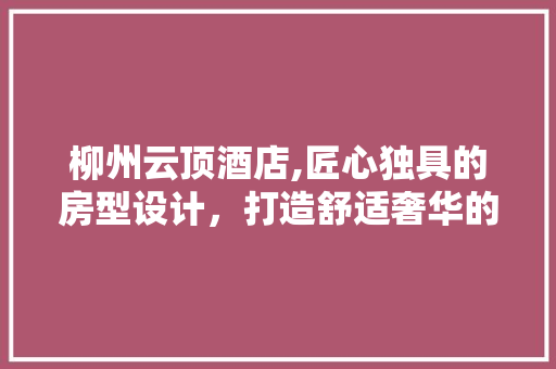 柳州云顶酒店,匠心独具的房型设计，打造舒适奢华的居住体验