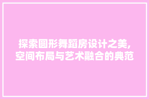 探索圆形舞蹈房设计之美,空间布局与艺术融合的典范