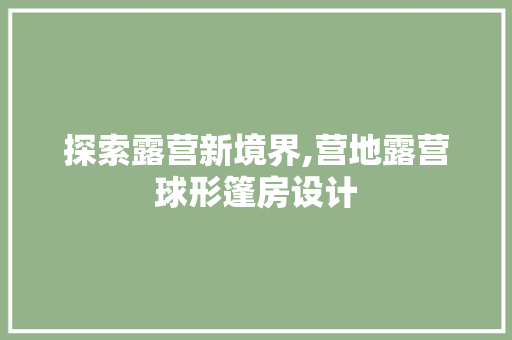 探索露营新境界,营地露营球形篷房设计