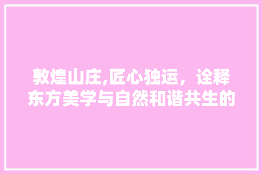 敦煌山庄,匠心独运，诠释东方美学与自然和谐共生的设计哲学