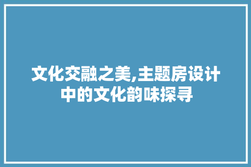 文化交融之美,主题房设计中的文化韵味探寻