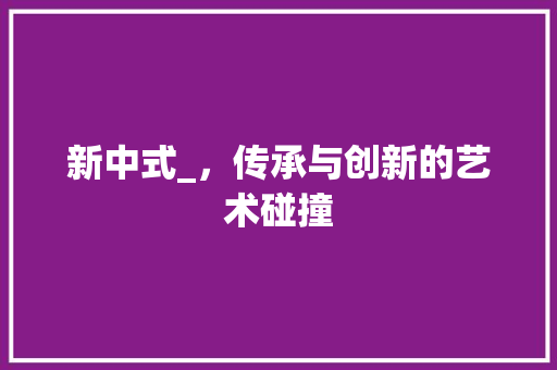 新中式_，传承与创新的艺术碰撞