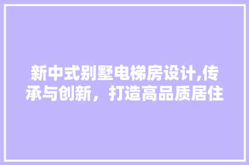 新中式别墅电梯房设计,传承与创新，打造高品质居住空间