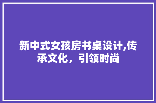 新中式女孩房书桌设计,传承文化，引领时尚