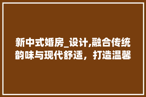 新中式婚房_设计,融合传统韵味与现代舒适，打造温馨浪漫的家居空间
