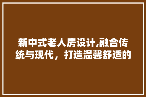 新中式老人房设计,融合传统与现代，打造温馨舒适的养老空间