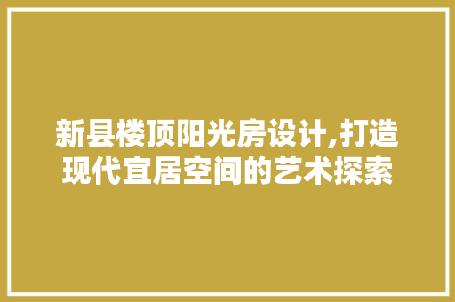 新县楼顶阳光房设计,打造现代宜居空间的艺术探索