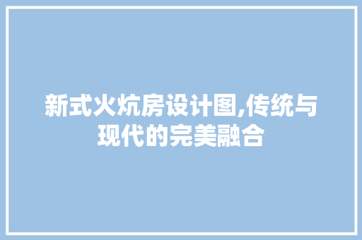 新式火炕房设计图,传统与现代的完美融合