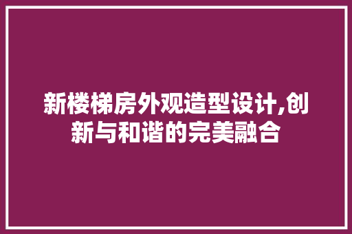 新楼梯房外观造型设计,创新与和谐的完美融合