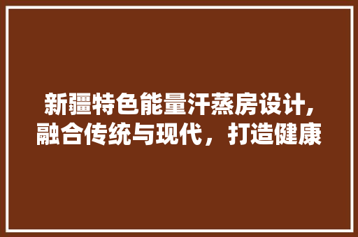 新疆特色能量汗蒸房设计,融合传统与现代，打造健康养生新体验