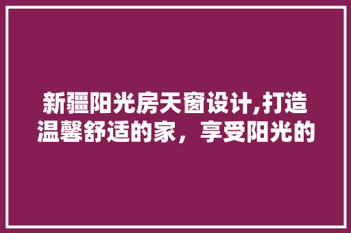 新疆阳光房天窗设计,打造温馨舒适的家，享受阳光的温暖