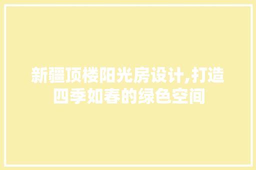 新疆顶楼阳光房设计,打造四季如春的绿色空间