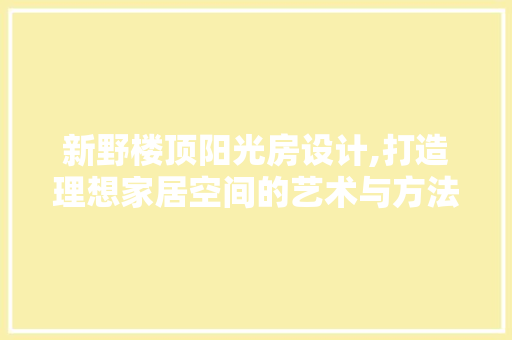 新野楼顶阳光房设计,打造理想家居空间的艺术与方法