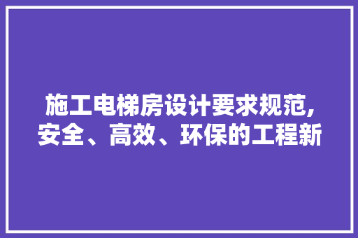 施工电梯房设计要求规范,安全、高效、环保的工程新篇章