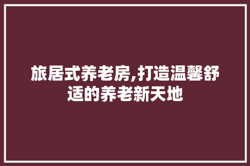 旅居式养老房,打造温馨舒适的养老新天地