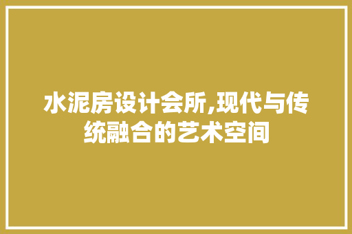 水泥房设计会所,现代与传统融合的艺术空间