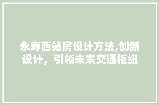 永寿西站房设计方法,创新设计，引领未来交通枢纽