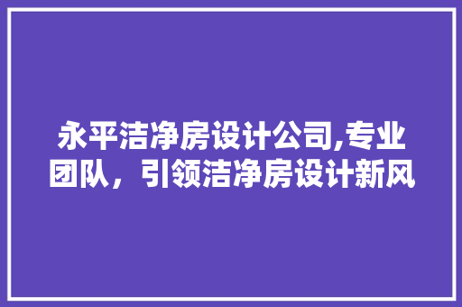 永平洁净房设计公司,专业团队，引领洁净房设计新风尚