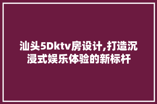汕头5Dktv房设计,打造沉浸式娱乐体验的新标杆