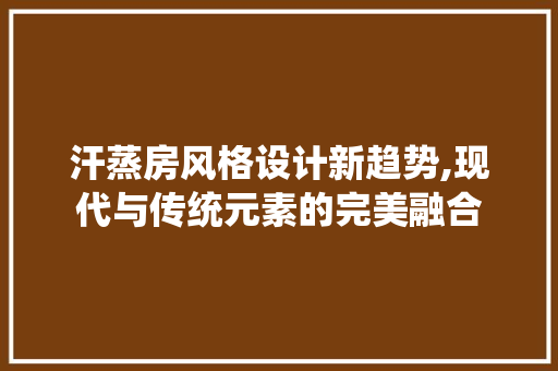 汗蒸房风格设计新趋势,现代与传统元素的完美融合