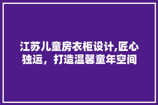 江苏儿童房衣柜设计,匠心独运，打造温馨童年空间