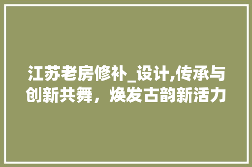 江苏老房修补_设计,传承与创新共舞，焕发古韵新活力