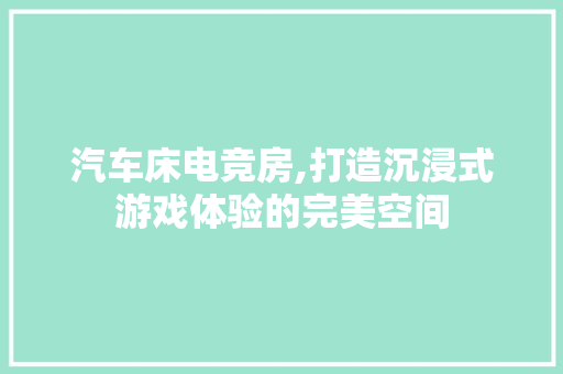 汽车床电竞房,打造沉浸式游戏体验的完美空间