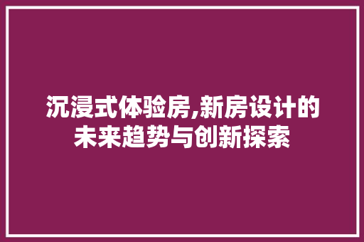 沉浸式体验房,新房设计的未来趋势与创新探索