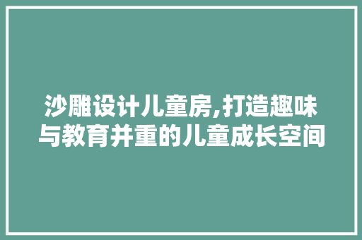 沙雕设计儿童房,打造趣味与教育并重的儿童成长空间