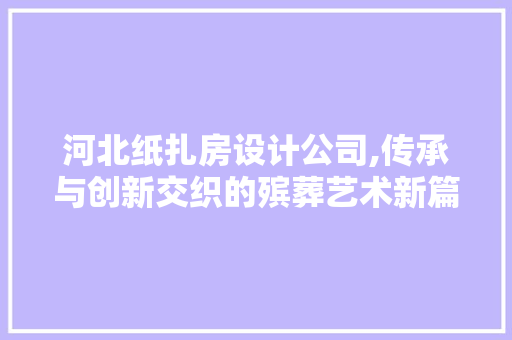 河北纸扎房设计公司,传承与创新交织的殡葬艺术新篇章