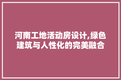 河南工地活动房设计,绿色建筑与人性化的完美融合