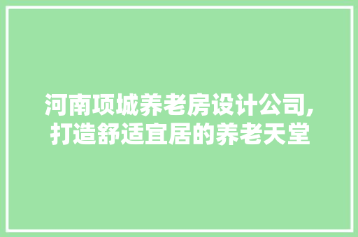 河南项城养老房设计公司,打造舒适宜居的养老天堂