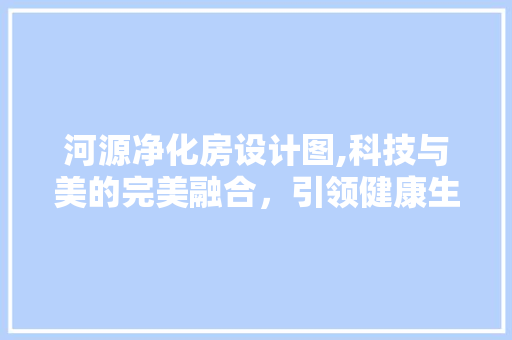 河源净化房设计图,科技与美的完美融合，引领健康生活新风尚