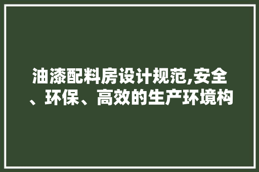 油漆配料房设计规范,安全、环保、高效的生产环境构建
