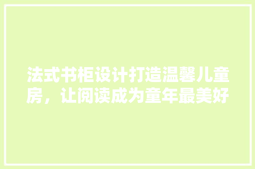 法式书柜设计打造温馨儿童房，让阅读成为童年最美好的记忆