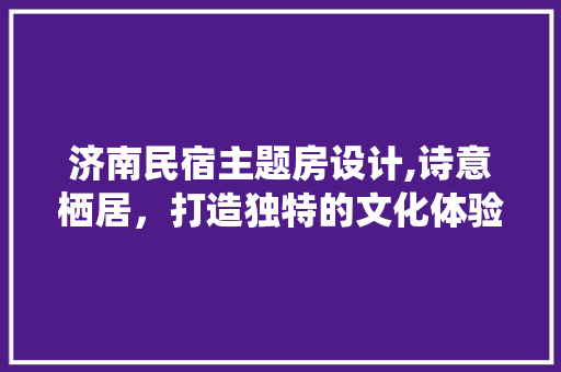 济南民宿主题房设计,诗意栖居，打造独特的文化体验